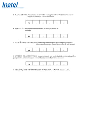 3. PLANEJAMENTO: planejamento das atividades da disciplina: adequação do material de aula,
adequação de métodos e técnicas de ensino.
N0 1 2 3 4 5
4. AVALIAÇÃO: procedimentos e instrumentos de avaliação; análise de
resultados.
N0 1 2 3 4 5
5. RELAÇÃO MONITOR-ALUNO: orientação e acompanhamento de atividades propostas aos
alunos; atendimento aos alunos (dentro e fora da sala de aula).
N0 1 2 3 4 5
6. ATITUDES DO(A) MONITOR(A): comprometimento com as atividades da monitoria (reuniões,
planejamentos, treinamentos etc.); pontualidade e assiduidade; respeito aos alunos.
N0 1 2 3 4 5
7. OBSERVAÇÕES E COMENTÁRIOS DO AVALIADOR, SE ACHAR NECESSÁRIO.
 