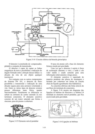3-10
Figura 3-14 Circuito elétrico da bússola giroscópica
O detector é constituído de: compensador,
pêndulo e conjunto de transmissão.
O detector é capaz de captar as linhas
magnéticas da terra e possibilitar a indicação do
ângulo formado entre a direção dessas linhas e a
direção da rota de um objeto qualquer
(aeronave).
Em conjunto com os outros componentes
do Sistema PN 101, o detector de fluxo
possibilita a transmissão e indicação de uma
direção segura para uma aeronave orientando o
vôo. Entre os vários tipos de detector existem
poucas diferenças tanto física, quanto
funcionalmente. Geralmente as diferenças se
acham na estrutura do centro saturado ou nos
terminais conectores. O elemento sensitivo
consiste de um reator saturado que forma o
síncrono, peso de prumo e cobertura.
Figura 3-15 Elemento móvel pendular
O peso de prumo sob a base do elemento
fornece ereção por gravidade.
Uma vez que o detector é sujeito à força
de aceleração (durante o vôo), a saída é um
valor médio e usado somente para uma
informação relativamente a longo prazo.
O elemento sensitivo é suportado de
maneira pendente das placas de montagem e
fechado por cobertura em forma de concha
cheia de líquido (geralmente óleo hidráulico).
As conexões elétricas são feitas através de
um bloco de terminais de conectores.
A figura 3-16 mostra um diagrama das
ligações às bobinas do Síncrono e a bobina L4
instalada no elemento móvel pendular, que fica
escravizado pela gravidade.
Figura 3-16 Ligações às bobinas
 