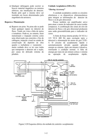 3-12
c) Qualquer defasagem pode ocorrer se
houver material magnético ou motores
elétricos, nas imediações do detector.
Razão pela qual o mesmo deve ser
instalado em locais determinados pela
engenharia da aeronave.
Reparos e Manutenção
a) Reparos em pista. Na pista não se pode
fazer qualquer reparo no detector de
fluxo. Tendo em vista a falta de meios
e testadores. Pode-se, no entanto, fazer
manutenção e inspeção externa como
uma observação nas conexões e fios de
cablagem, inspeção visual no estado de
conservação do depósito de óleo
quanto a rachaduras e vazamento –
muito cuidado deve se ter caso tenha
que transportar o detector até a seção,
por causa do delicado sistema de
pêndulo.
Unidade Acopladora (328A-3G)
“Slaving Accessory”
A unidade acopladora contém os circuitos
eletrônicos e os dispositivos eletromecânicos
para integrar as informações do detector de
fluxo e as do giro direcional.
Possui também um amplificador servo
para atuar o motor do indicador de curso (cartão
compasso). A combinação dos sinais de erro do
detector de fluxo e do giro direcional produzem
uma saída giroestabilizada para o indicador de
curso.
A fonte de força interna produz 26 VCA e
115 VCA 400 Hz para excitação (giro e
detector) e alimentação do motor de giro 332E-
4. O circuito de acoplamento rápido é
automaticamente ativado quando aplicada
energia ao sistema. Após um minuto é desativa,
retornando à condição normal. A falta de
energia por mais de um minuto coloca o sistema
na operação de acoplamento rápido.
Figura 3-20 Esquema elétrico da unidade de controle e acoplamento
 