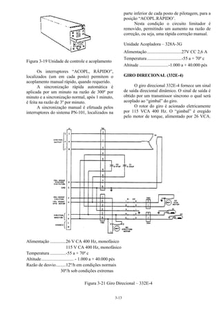3-13
Figura 3-19 Unidade de controle e acoplamento
Os interruptores “ACOPL, RÁPIDO”,
localizados (um em cada posto) permitem o
acoplamento manual rápido, quando requerido.
A sincronização rápida automática é
aplicada por um minuto na razão de 300º por
minuto e a sincronização normal, após 1 minuto,
é feita na razão de 3º por minuto.
A sincronização manual é efetuada pelos
interruptores do sistema PN-101, localizados na
parte inferior de cada posto de pilotagem, para a
posição “ACOPL.RÁPIDO’.
Nesta condição o circuito limitador é
removido, permitindo um aumento na razão de
correção, ou seja, uma rápida correção manual.
Unidade Acopladora – 328A-3G
Alimentação...............................27V CC 2,6 A
Temperatura...............................-55 a + 70º c
Altitude ..........................-1.000 a + 40.000 pés
GIRO DIRECIONAL (332E-4)
O giro direcional 332E-4 fornece um sinal
de saída direcional dinâmico. O sinal de saída é
obtido por um transmissor síncrono o qual será
acoplado ao “gimbal” do giro.
O rotor do giro é acionado eletricamente
por 115 VCA 400 Hz. O “gimbal” é eregido
pelo motor de torque, alimentado por 26 VCA.
Alimentação ..............26 V CA 400 Hz, monofásico
115 V CA 400 Hz, monofásico
Temperatura ..............-55 a + 70º c
Altitude............................. - 1.000 a + 40.000 pés
Razão de desvio.........12º/h em condições normais
30º/h sob condições extremas
Figura 3-21 Giro Direcional – 332E-4
 