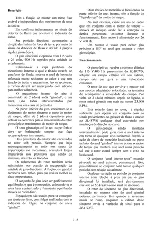 3-14
Descrição
Tem a função de manter um rumo fixo
estável e independente dos movimentos de uma
aeronave.
Ele confirma indiretamente os sinais do
detector de fluxo que orientam o indicador do
curso.
Sua posição direcional acompanha a
direção das linhas de força da terra, por meio de
sinais do detector de fluxo e devido à própria
rigidez giroscópica.
O giro direcional é operado com 115 volts
e 26 volts, 400 Hz supridos pela unidade de
acoplamento.
Retirando-se a capa protetora do
mecanismo interno a qual é fixada através de
parafusos de fenda, nota-se o anel de borracha
teflonada muito resistente ao calor e que tem
função de isolar o mecanismo. Ao se recolocar,
o Teflon deverá ser impregnado com silicone
para melhor aderência.
O mecanismo interno do giro é
constituído de 2 (dois) anéis “gimbal”, e um
rotor, (são todos intersustentados por
rolamentos em eixos de precisão).
Na parte inferior do giro, encontram-se o
alojamento do motor síncrono e parte do motor
de torque, além de 2 (dois) capacitores para
defasar as correntes para o enrolamento do rotor
giroscópio e enrolamento do motor de torque.
O rotor giroscópico é de aço na periferia e
deve ser balanceado sempre que faça
recuperação no instrumento.
Dois protetores do estator são encaixados
no rotor sob pressão. Sempre que haja
superaquecimento no rotor por causa de
imperfeições no mecanismo, acarretará folgas
irreparáveis nos protetores que sendo de
alumínio, deverão ser trocados.
Os rolamentos do rotor também serão
substituídos por ocasião de recuperação da
unidade de giro direcional. A fiação, em geral, é
recoberta com teflon, para que resista melhor às
altas temperaturas.
O conjunto de giro deve ser perfeitamente
equilibrado; o que é conseguido, colocando-se o
rotor bem centralizado e finamente equilibrado
através do “sem-fim”.
Espaçadores são usados para se conseguir
um ajuste perfeito, com folgas realizadas com o
indicador de folgas, no conjunto de anéis
“gimbal”.
Duas chaves de mercúrio se localizadas na
parte inferior do anel interno, têm a função de
“liga-desliga” do motor de torque.
No anel exterior, existe um aro de cobre
que em conjunto com o motor de torque –
através de indução deste faz a correção da
deriva porventura existente durante o
funcionamento. Este motor é alimentado por 26
V 400 Hz.
Um batente é usado para evitar giro
próximo a 180º no anel que sustenta o rotor
giroscópico.
Funcionamento
O giroscópio ao receber a corrente elétrica
de 115 V.400 Hz proveniente do SLAVING,
adquire um campo elétrico em seu estator,
campo este que gira a uma velocidade
constante.
O rotor de aço que envolve o estator vai
aos poucos adquirindo velocidade, na tentativa
de acompanhar a velocidade do campo. Por
volta de 2 (dois) minutos depois de ligado, o
rotor estará girando em mais ou menos 23.000
RPM.
Esta rotação dará ao rotor, a rigidez
suficiente para operar em conjunto com os
sinais provenientes do gerador de fluxo e enviar
ao SLAVING qualquer sinal acarretado por
mudanças de direção no curso.
O giroscópico sendo montado
universalmente, pode girar com o anel interno
em torno de qualquer eixo horizontal. Porém, a
ação da chave de mercúrio localizada na parte
inferior do anel “gimbal” interno aciona o motor
de torque que manterá esse anel numa posição
tal que o rotor estará sempre com o eixo na
horizontal.
O conjunto “anel interno-rotor” estando
pivotado no anel externo, permanecerá fixo,
possibilitando ao conjunto total tomar qualquer
posição com relação ao azimute.
Qualquer variação na posição do conjunto
interno com relação à proa em que o giro
direcional foi instalado, será eletricamente
enviado ao SLAVING como sinal de síncrono.
O rotor do síncrono do giro direcional,
instalado no mesmo eixo do anel gimbal
externo, permanece fixo quando a aeronave
muda de rumo, enquanto o estator deste
síncrono envia a variação de sinal para o
SLAVING.
 