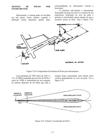3-17
SISTEMA DE POUSO POR
INSTRUMENTOS
Basicamente, o sistema pode ser dividido
em três partes, muito embora, segundo a
definição acima, bastariam apenas duas,
correspondentes às informações vertical e
horizontal.
O primeiro sub-sistema é denominado
localizador de pista (localizer) e consiste de um
transmissor localizado no eixo da pista e
próximo à extremidade oposta àquela em que a
aeronave pousa na pista. Veja a figura 3-24.
Figura 3-24 Componentes do Sistema de Pouso por Instrumentos
Uma portadora de VHF (faixa de 108,1 a
111, 95 MHz) modulada por um tom de 90 Hz e
outro de 150Hz é transmitida por um conjunto
de antenas dispostas de tal modo que toda a
energia ficará concentrada num estreito feixe
vertical perpendicular ao eixo da pista. Ver a
figura 3-25.
Figura 3-25 Sistema “Localizador de Pista”
 