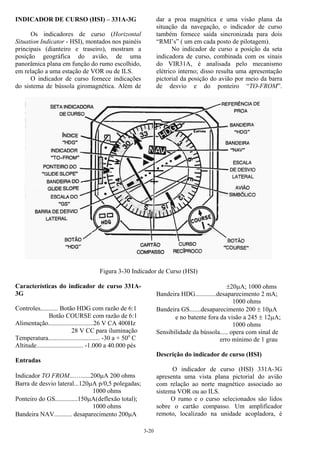 3-20
INDICADOR DE CURSO (HSI) – 331A-3G
Os indicadores de curso (Horizontal
Situation Indicator - HSI), montados nos painéis
principais (dianteiro e traseiro), mostram a
posição geográfica do avião, de uma
panorâmica plana em função do rumo escolhido,
em relação a uma estação de VOR ou de ILS.
O indicador de curso fornece indicações
do sistema de bússola giromagnética. Além de
dar a proa magnética e uma visão plana da
situação da navegação, o indicador de curso
também fornece saída sincronizada para dois
“RMI’s” ( um em cada posto de pilotagem).
No indicador de curso a posição da seta
indicadora de curso, combinada com os sinais
do VIR31A, é analisada pelo mecanismo
elétrico interno; disso resulta uma apresentação
pictorial da posição do avião por meio da barra
de desvio e do ponteiro “TO-FROM”.
Figura 3-30 Indicador de Curso (HSI)
Características do indicador de curso 331A-
3G
Controles........... Botão HDG com razão de 6:1
Botão COURSE com razão de 6:1
Alimentação............................26 V CA 400Hz
28 V CC para iluminação
Temperatura................................ -30 a + 50o
C
Altitude............................. -1.000 a 40.000 pés
Entradas
Indicador TO FROM...…......200µA 200 ohms
Barra de desvio lateral...120µA p/0,5 polegadas;
1000 ohms
Ponteiro do GS..............150µA(deflexão total);
1000 ohms
Bandeira NAV........... desaparecimento 200µA
±20µA; 1000 ohms
Bandeira HDG.............desaparecimento 2 mA;
1000 ohms
Bandeira GS.......desaparecimento 200 ± 10µA
e no batente fora da visão a 245 ± 12µA;
1000 ohms
Sensibilidade da bússola..... opera com sinal de
erro mínimo de 1 grau
Descrição do indicador de curso (HSI)
O indicador de curso (HSI) 331A-3G
apresenta uma vista plana pictorial do avião
com relação ao norte magnético associado ao
sistema VOR ou ao ILS.
O rumo e o curso selecionados são lidos
sobre o cartão compasso. Um amplificador
remoto, localizado na unidade acopladora, é
 