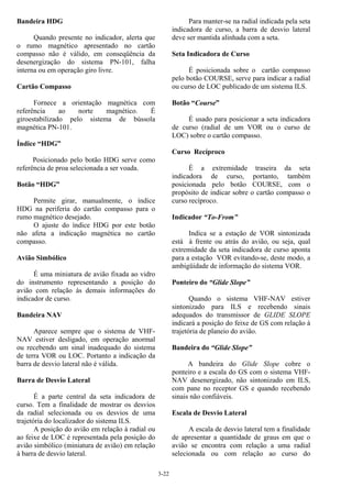 3-22
Bandeira HDG
Quando presente no indicador, alerta que
o rumo magnético apresentado no cartão
compasso não é válido, em conseqüência da
desenergização do sistema PN-101, falha
interna ou em operação giro livre.
Cartão Compasso
Fornece a orientação magnética com
referência ao norte magnético. É
giroestabilizado pelo sistema de bússola
magnética PN-101.
Índice “HDG”
Posicionado pelo botão HDG serve como
referência de proa selecionada a ser voada.
Botão “HDG”
Permite girar, manualmente, o índice
HDG na periferia do cartão compasso para o
rumo magnético desejado.
O ajuste do índice HDG por este botão
não afeta a indicação magnética no cartão
compasso.
Avião Simbólico
É uma miniatura de avião fixada ao vidro
do instrumento representando a posição do
avião com relação às demais informações do
indicador de curso.
Bandeira NAV
Aparece sempre que o sistema de VHF-
NAV estiver desligado, em operação anormal
ou recebendo um sinal inadequado do sistema
de terra VOR ou LOC. Portanto a indicação da
barra de desvio lateral não é válida.
Barra de Desvio Lateral
É a parte central da seta indicadora de
curso. Tem a finalidade de mostrar os desvios
da radial selecionada ou os desvios de uma
trajetória do localizador do sistema ILS.
A posição do avião em relação à radial ou
ao feixe de LOC é representada pela posição do
avião simbólico (miniatura de avião) em relação
à barra de desvio lateral.
Para manter-se na radial indicada pela seta
indicadora de curso, a barra de desvio lateral
deve ser mantida alinhada com a seta.
Seta Indicadora de Curso
É posicionada sobre o cartão compasso
pelo botão COURSE, serve para indicar a radial
ou curso de LOC publicado de um sistema ILS.
Botão “Course”
É usado para posicionar a seta indicadora
de curso (radial de um VOR ou o curso de
LOC) sobre o cartão compasso.
Curso Recíproco
É a extremidade traseira da seta
indicadora de curso, portanto, também
posicionada pelo botão COURSE, com o
propósito de indicar sobre o cartão compasso o
curso recíproco.
Indicador “To-From”
Indica se a estação de VOR sintonizada
está à frente ou atrás do avião, ou seja, qual
extremidade da seta indicadora de curso aponta
para a estação VOR evitando-se, deste modo, a
ambigüidade de informação do sistema VOR.
Ponteiro do “Glide Slope”
Quando o sistema VHF-NAV estiver
sintonizado para ILS e recebendo sinais
adequados do transmissor de GLIDE SLOPE
indicará a posição do feixe de GS com relação à
trajetória de planeio do avião.
Bandeira do “Glide Slope”
A bandeira do Glide Slope cobre o
ponteiro e a escala do GS com o sistema VHF-
NAV desenergizado, não sintonizado em ILS,
com pane no receptor GS e quando recebendo
sinais não confiáveis.
Escala de Desvio Lateral
A escala de desvio lateral tem a finalidade
de apresentar a quantidade de graus em que o
avião se encontra com relação a uma radial
selecionada ou com relação ao curso do
 