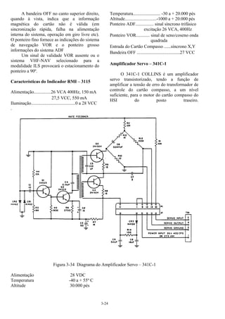3-24
A bandeira OFF no canto superior direito,
quando à vista, indica que a informação
magnética do cartão não é válida (em
sincronização rápida, falha na alimentação
interna do sistema, operação em giro livre etc).
O ponteiro fino fornece as indicações do sistema
de navegação VOR e o ponteiro grosso
informações do sistema ADF
Um sinal de validade VOR ausente ou o
sistema VHF-NAV selecionado para a
modalidade ILS provocará o estacionamento do
ponteiro a 90º.
Características do Indicador RMI – 3115
Alimentação...............26 VCA 400Hz, 150 mA
27,5 VCC, 550 mA
Iluminação.......................................0 a 28 VCC
Temperatura........................ -30 a + 20.000 pés
Altitude............................-1000 a + 20.000 pés
Ponteiro ADF................ sinal síncrono trifásico
excitação 26 VCA, 400Hz
Ponteiro VOR............ sinal de seno/coseno onda
quadrada
Entrada do Cartão Compasso ......síncrono X,Y
Bandeira OFF ......................................27 VCC
Amplificador Servo – 341C-1
O 341C-1 COLLINS é um amplificador
servo transistorizado, tendo a função de
amplificar a tensão de erro do transformador de
controle do cartão compasso, a um nível
suficiente, para o motor do cartão compasso do
HSI do posto traseiro.
.
Figura 3-34 Diagrama do Amplificador Servo – 341C-1
Alimentação 28 VDC
Temperatura -40 a + 55º C
Altitude 30.000 pés
 