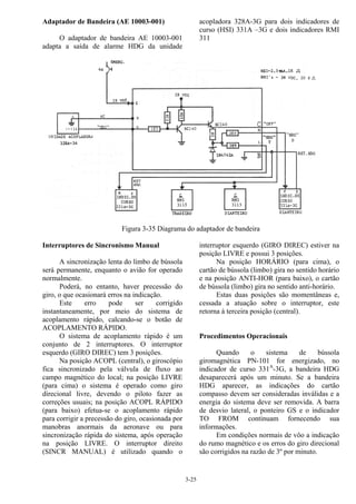 3-25
Adaptador de Bandeira (AE 10003-001)
O adaptador de bandeira AE 10003-001
adapta a saída de alarme HDG da unidade
acopladora 328A-3G para dois indicadores de
curso (HSI) 331A –3G e dois indicadores RMI
311
Figura 3-35 Diagrama do adaptador de bandeira
Interruptores de Sincronismo Manual
A sincronização lenta do limbo de bússola
será permanente, enquanto o avião for operado
normalmente.
Poderá, no entanto, haver precessão do
giro, o que ocasionará erros na indicação.
Este erro pode ser corrigido
instantaneamente, por meio do sistema de
acoplamento rápido, calcando-se o botão de
ACOPLAMENTO RÁPIDO.
O sistema de acoplamento rápido é um
conjunto de 2 interruptores. O interruptor
esquerdo (GIRO DIREC) tem 3 posições.
Na posição ACOPL (central), o giroscópio
fica sincronizado pela válvula de fluxo ao
campo magnético do local; na posição LIVRE
(para cima) o sistema é operado como giro
direcional livre, devendo o piloto fazer as
correções usuais; na posição ACOPL RÁPIDO
(para baixo) efetua-se o acoplamento rápido
para corrigir a precessão do giro, ocasionada por
manobras anormais da aeronave ou para
sincronização rápida do sistema, após operação
na posição LIVRE. O interruptor direito
(SINCR MANUAL) é utilizado quando o
interruptor esquerdo (GIRO DIREC) estiver na
posição LIVRE e possui 3 posições.
Na posição HORÁRIO (para cima), o
cartão de bússola (limbo) gira no sentido horário
e na posição ANTI-HOR (para baixo), o cartão
de bússola (limbo) gira no sentido anti-horário.
Estas duas posições são momentâneas e,
cessada a atuação sobre o interruptor, este
retorna à terceira posição (central).
Procedimentos Operacionais
Quando o sistema de bússola
giromagnética PN-101 for energizado, no
indicador de curso 331A
-3G, a bandeira HDG
desaparecerá após um minuto. Se a bandeira
HDG aparecer, as indicações do cartão
compasso devem ser consideradas inválidas e a
energia do sistema deve ser removida. A barra
de desvio lateral, o ponteiro GS e o indicador
TO FROM continuam fornecendo sua
informações.
Em condições normais de vôo a indicação
do rumo magnético e os erros do giro direcional
são corrigidos na razão de 3º por minuto.
 