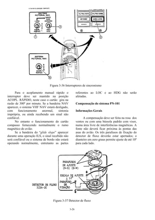 3-26
Figura 3-36 Interruptores de sincronismo
Para o acoplamento manual rápido o
interruptor deve ser mantido na posição
ACOPL. RÁPIDO, neste caso o cartão gira na
razão de 300º por minuto. Se a bandeira NAV
aparecer, o sistema VHF NAV estará desligado,
com funcionamento anormal, sintonia
imprópria, ou ainda recebendo um sinal não
confiável.
No entanto o funcionamento do cartão
compasso fornecendo normalmente o rumo
magnético do avião.
Se a bandeira do “glide slope” aparecer
durante uma operação ILS, o sinal recebido não
será confiável ou o sistema de bordo não estará
operando normalmente, entretanto as partes
referentes ao LOC e ao HDG não serão
afetadas.
Compensação do sistema PN-101
Informações Gerais
A compensação deve ser feita na rosa dos
ventos ou com uma bússola padrão com visor,
numa área livre de interferências magnéticas. A
fonte não deverá ficar próxima às pontas das
asas do avião. Os três parafusos de fixação do
detector de fluxo deverão estar apertados; o
dianteiro em zero graus permite ajuste de até 10º
para cada lado.
Figura 3-37 Detector de fluxo
 