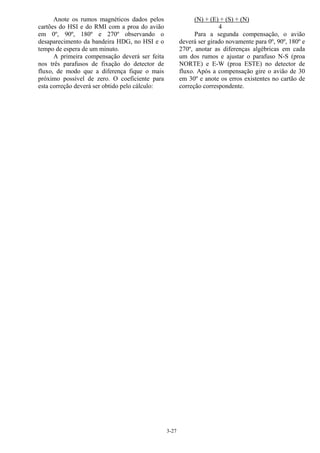 3-27
Anote os rumos magnéticos dados pelos
cartões do HSI e do RMI com a proa do avião
em 0º, 90º, 180º e 270º observando o
desaparecimento da bandeira HDG, no HSI e o
tempo de espera de um minuto.
A primeira compensação deverá ser feita
nos três parafusos de fixação do detector de
fluxo, de modo que a diferença fique o mais
próximo possível de zero. O coeficiente para
esta correção deverá ser obtido pelo cálculo:
(N) + (E) + (S) + (N)
4
Para a segunda compensação, o avião
deverá ser girado novamente para 0º, 90º, 180º e
270º, anotar as diferenças algébricas em cada
um dos rumos e ajustar o parafuso N-S (proa
NORTE) e E-W (proa ESTE) no detector de
fluxo. Após a compensação gire o avião de 30
em 30º e anote os erros existentes no cartão de
correção correspondente.
 