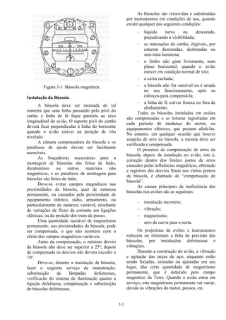 3-3
Figura 3-3 Bússola magnética
Instalação da Bússola
A bússola deve ser montada de tal
maneira que uma linha passando pelo pivô do
cartão e linha de fé fique paralela ao eixo
longitudinal do avião. O suporte pivô do cartão
deverá ficar perpendicular à linha do horizonte
quando o avião estiver na posição de vôo
nivelado.
A câmara compensadora da bússola e os
parafusos de ajuste devem ser facilmente
acessíveis.
As braçadeiras necessárias para a
montagem de bússolas são feitas de latão,
duralumínio ou outros materiais não
magnéticos, e os parafusos de montagem para
bússolas são feitos de latão.
Deve-se evitar campos magnéticos nas
proximidades da bússola, quer de natureza
permanente, ou causados pela proximidade de
equipamento elétrico, rádio, armamento, ou
particularmente de natureza variável, resultante
de variações de fluxo da corrente em ligações
elétricas, ou de posição dos trens de pouso.
Uma quantidade razoável de magnetismo
permanente, nas proximidades da bússola, pode
ser compensada, o que não acontece com o
efeito dos campos magnéticos variáveis.
Antes da compensação, o máximo desvio
da bússola não deve ser superior a 25º; depois
de compensada os desvios não devem exceder a
10º.
Deve-se, durante a instalação da bússola,
fazer o seguinte serviço de manutenção:
substituição de lâmpadas defeituosas,
verificação do sistema de iluminação quanto a
ligação defeituosa, compensação e substituição
de bússolas defeituosas.
As bússolas são removidas e substituídas
por instrumentos em condições de uso, quando
existir qualquer das seguintes condições:
– líquido turvo ou descorado,
prejudicando a visibilidade;
– as marcações do cartão, ilegíveis, por
estarem descoradas, desbotadas ou
sem tinta luminosa;
– o limbo não girar livremente, num
plano horizontal, quando o avião
estiver em condição normal de vôo;
– a caixa rachada;
– a bússola não for sensível ou é errada
no seu funcionamento, após os
esforços para compensá-la;
– a linha de fé estiver frouxa ou fora de
alinhamento.
Todas as bússolas instaladas em aviões
são compensadas e as leituras registradas em
cada período de mudança do motor, ou
equipamentos elétricos, que possam afetá-las.
No entanto, em qualquer ocasião que houver
suspeita de erro na bússola, a mesma deve ser
verificada e compensada.
O processo de compensação de erros da
bússola, depois da instalação no avião, isto é,
correção dentro dos limites justos de erros
causados pelas influências magnéticas, obtenção
e registros dos desvios finais nos vários pontos
da bússola, é chamado de “compensação de
bússola”.
As causas principais de ineficiência das
bússolas nos aviões são as seguintes:
– instalação incorreta;
– vibração;
– magnetismo;
– erro de curva para o norte.
Os projetistas de aviões e instrumentos
reduzem ou eliminam a falta de precisão das
bússolas, por instalações defeituosas e
vibrações.
Durante a construção do avião, a vibração
e agitação das peças de aço, enquanto estão
sendo forjadas, usinadas ou ajustadas em seu
lugar, dão certa quantidade de magnetismo
permanente, que é induzido pelo campo
magnético da Terra. Quando o avião entra em
serviço, este magnetismo permanente vai variar,
devido às vibrações do motor, pousos, etc.
 