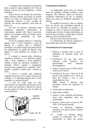 3-4
A mudança deste magnetismo permanente
afeta a ação do campo magnético da Terra na
bússola e desvia, do norte magnético, o limbo
da bússola.
Outros desvios da bússola são motivados
pelas correntes elétricas que fluem no sistema
elétrico do avião, no equipamento rádio, em
instrumentos elétricos e pela variação de
posições das massas metálicas como trens de
pouso, etc.
Os erros da bússola, motivados pelas
influências magnéticas permanentes já
mencionadas, quando não forem excessivos,
podem ser corrigidos dentro de limites justos,
pela aplicação apropriada de ímãs
compensadores.
O erro de qualquer bússola é a diferença
angular entre o norte verdadeiro e norte da
bússola ou o ângulo entre o verdadeiro
meridiano e um plano vertical, que passa através
do comprimento da agulha da bússola. Este
ângulo é a soma algébrica da variação e do
desvio.
A variação é causada pelas influências
magnéticas terrestres e é a diferença angular
entre o norte verdadeiro e norte magnético,
medido a partir do meridiano verdadeiro. É
chamado “Oeste”, quando o magnetismo
terrestre atrai a agulha para a esquerda; “Este”,
quando a agulha é atraída para a direita ou
Leste.
O desvio é causado pela influência
magnética local do avião no qual a bússola está
montada, e é a diferença angular entre o norte
magnético e o norte da bússola.
A proa do avião pode ser lida,
observando-se as indicações da bússola na rosa
dos ventos, em referência à linha de fé, através
de uma janela de vidro que está na frente da
caixa da bússola.
Figura 3-4 Indicações da bússola
Compensação da Bússola
A compensação nunca deve ser tentada
perto de qualquer estrutura metálica, como
hangares, fios elétricos, trilhos de ferrovias,
condutores subterrâneos de aço ou qualquer
objeto que possa ter influência magnética na
bússola.
Na medida do possível, todos os objetos
fixos ou móveis que contenham material de
ferro devem ser colocados na posição a ser
ocupada no avião. O pessoal encarregado da
compensação não deve carregar instrumentos ou
peças de aço nos bolsos, usando para os ajustes
apenas a chave de fenda de latão.
Não deve haver aeronave por perto.
A compensação da bússola magnética é
feita sempre que removida e reinstalada.
Procedimentos de Compensação
1. Rebocar a aeronave para a mesa de
calibração de bússolas (Rosa dos
Ventos).
2. Certificar-se de que não existe
nenhuma outra aeronave nas
proximidades, nem materiais
ferromagnéticos.
3. Aproar a aeronave para o Norte (N) (0º
na Rosa dos Ventos).
4. Certificar-se de que a linha de fé da
bússola está alinhada com o Norte da
Rosa dos Ventos e com o eixo
longitudinal do avião.
Nota: Ajustar a bússola, caso
necessário, através dos parafusos de
fixação.
5. Armar todos os disjuntores.
6. Ligar todos os rádios.
7. Anotar o valor, indicado pela bússola,
nessa proa magnética, após sua
estabilização.
8. Repetir a leitura para as proas de 90º,
180º e 270º sucessivamente.
9. Anotar as diferenças algébricas
existentes nos quatro pontos cardeais
(N-E-S-W).
10. Usando as fórmulas abaixo,
calcular os coeficientes “B” e “C”
substituindo as letras dos pontos
 