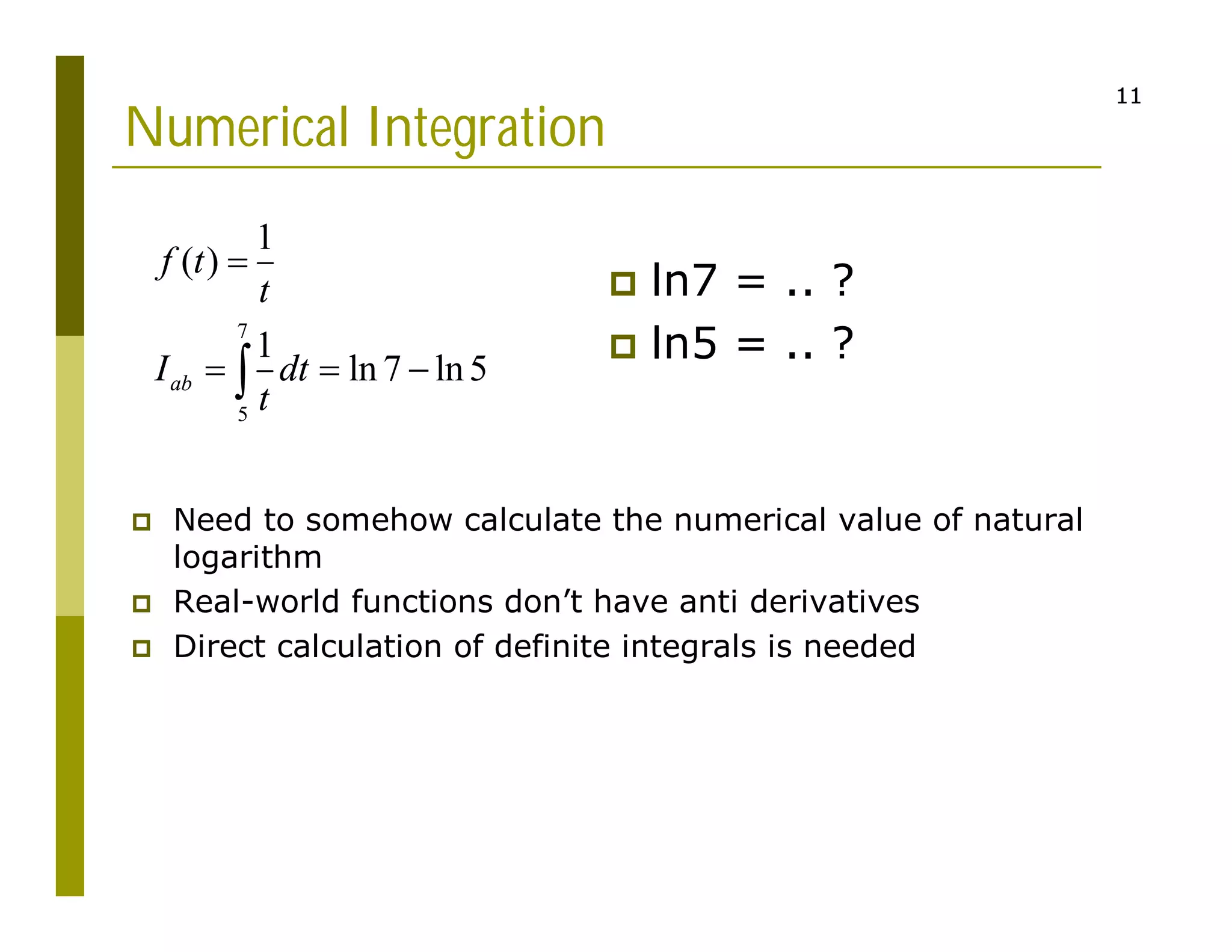 11
11
Numerical Integration
 ln7 = .. ?
 ln5 = .. ?
7
5
1
( )
1
ln 7 ln5
ab
f t
t
I dt
t

  

 Need to somehow calculate the numerical value of natural
logarithm
 Real-world functions don’t have anti derivatives
 Direct calculation of definite integrals is needed
 