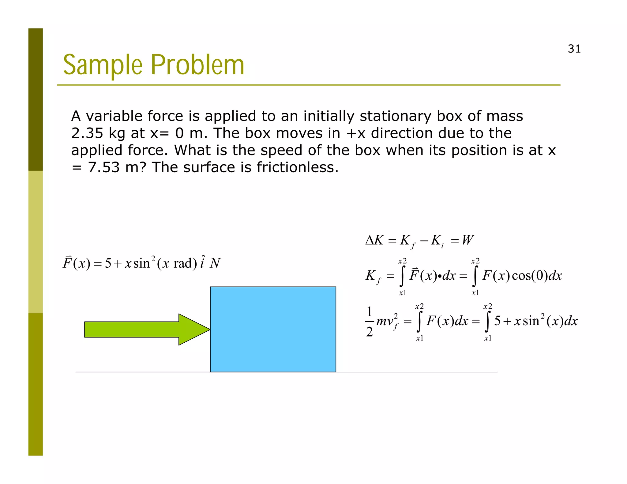 31
Sample Problem
A variable force is applied to an initially stationary box of mass
2.35 kg at x= 0 m. The box moves in +x direction due to the
applied force. What is the speed of the box when its position is at x
= 7.53 m? The surface is frictionless.
2 ˆ
( ) 5 sin ( rad)
F x x x i N
 

2 2
1 1
2 2
2 2
1 1
( ) ( )cos(0)
1
( ) 5 sin ( )
2
f i
x x
f
x x
x x
f
x x
K K K W
K F x dx F x dx
mv F x dx x x dx
   
 
  
 
 


 