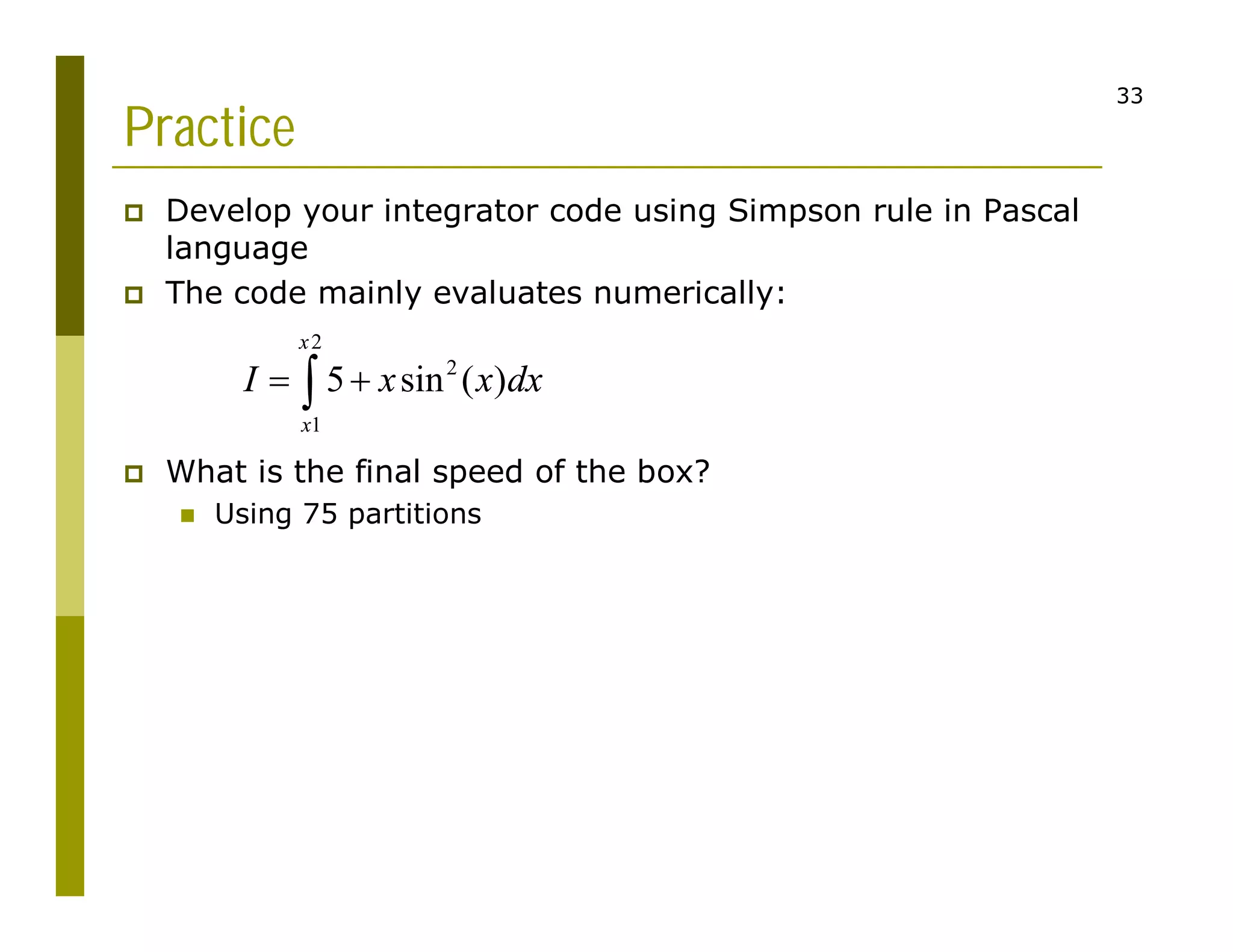 33
Practice
 Develop your integrator code using Simpson rule in Pascal
language
 The code mainly evaluates numerically:
 What is the final speed of the box?
 Using 75 partitions
2
2
1
5 sin ( )
x
x
I x x dx
 

 
