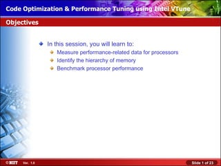 Code Optimization & Performance Tuning using Intel VTune
Installing Windows XP Professional Using Attended Installation

Objectives


                In this session, you will learn to:
                   Measure performance-related data for processors
                   Identify the hierarchy of memory
                   Benchmark processor performance




     Ver. 1.0                                                        Slide 1 of 23
 