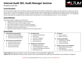 Internal Audit 301: Audit Manager Seminar
Managing to add value
Empowering corporate governance audit, compliance and control professionals
Course Description:
Not only do Audit managers have to be efficient audit team members but also effective communicators, teachers, and active listeners. As a follow-up to Audit 101
and 201, Audit 301, this seminar is designed for the audit manager and others who are responsible for the management of multiple audit teams and the internal
audit function. It focuses on providing audit managers with the tools they need to manage effectively within the internal auditing function. This enlightening
seminar will provide new managers with the tools they need to lead effectively in an internal auditing environment. This is a 2 day seminar.
Course Objectives:
After going through this program, you will be able to:
 Appreciate the need for effective audit risk assessment
 Understand the need for audit management skills
 Learn how to evaluate the creation of audit documentation
 Appreciate the need for interpersonal and team building skills
 Manage the audit report creation process
 Appreciate the skills needed to manage the audit communication process
Course Profile:
9
1. Audit Manager Responsibilities
 Duties of the Audit Manager
 Attributes of the Audit Manager
 Audit Leadership Requirements
2. Risk Assessment and Audit Plans
 Professional Requirements
 Building a Risk Assessment
 Factors and Conclusions
 Annual Audit Planning
3. Managing People
 Varying Personality Styles
 Generation Y
 Emotional Intelligence
 Dealing with Conflict
 Ethical Leadership
4. Managing your Management
 Managing Expectations
 Involving Management in Audits
 Dealing with Management Requests
 Obtaining Resources
5. File Review
 What to Look for
 Review Comments
6. Finalizing Audit Repots
 Classification of Findings
 Timing of follow-up
 Review and Issuance
7. Making an Impact at the Workplace
 Maintaining Professionalism
 Audit Reporting
 Senior Management Meetings
Target Audience: Experienced auditors, Senior Internal Auditors and Audit Managers Venue: TBD
Program Fee: GHC 900 (VAT exclusive), covers 2 snacks, lunch, course handouts and audit tools and templates; plus certificate of completion.
 