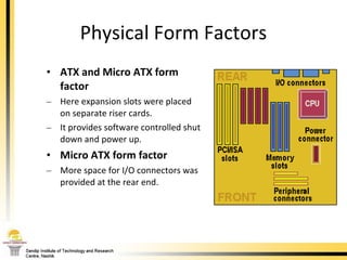 Physical Form Factors ATX and Micro ATX form factor Here expansion slots were placed on separate riser cards. It provides software controlled shut down and power up.  Micro ATX form factor   More space for I/O connectors was provided at the rear end.  