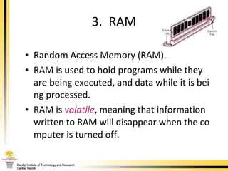 Random Access Memory (RAM). RAM is used to hold programs while they are being executed, and data while it is being processed.  RAM is  volatile , meaning that information written to RAM will disappear when the computer is turned off. 3.  RAM 
