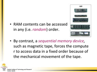 RAM contents can be accessed  in any (i.e.  random ) order.  By contrast, a  sequential memory device ,  such as magnetic tape, forces the computer to access data in a fixed order because of the mechanical movement of the tape. 