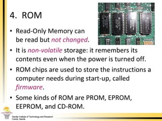 Read-Only Memory can  be read but  not changed .  It is  non-volatile  storage: it remembers its contents even when the power is turned off.  ROM chips are used to store the instructions a computer needs during start-up, called  firmware .  Some kinds of ROM are PROM, EPROM, EEPROM, and CD-ROM. 4.  ROM 