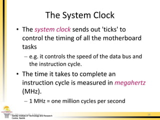 The  system   clock  sends out 'ticks' to control the timing of all the motherboard tasks e.g. it controls the speed of the data bus and the instruction cycle. The time it takes to complete an instruction cycle is measured in  megahertz  (MHz). 1 MHz = one million cycles per second The System Clock 000-209 Intro to CS. 5/Mother 