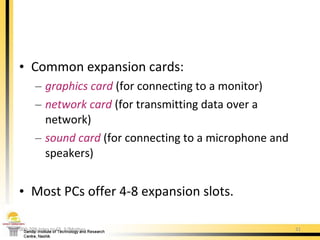 Common expansion cards:  graphics   card  (for connecting to a monitor) network card  (for transmitting data over a network) sound   card  (for connecting to a microphone and speakers) Most PCs offer 4-8 expansion slots. 000-209 Intro to CS. 5/Mother 