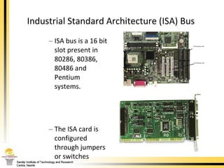 Industrial Standard Architecture (ISA) Bus  ISA bus is a 16 bit slot present in 80286, 80386, 80486 and Pentium systems.  The ISA card is configured through jumpers or switches 