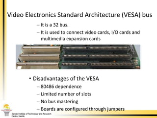 Video Electronics Standard Architecture (VESA) bus  It is a 32 bus.  It is used to connect video cards, I/O cards and multimedia expansion cards Disadvantages of the VESA 80486 dependence  Limited number of slots  No bus mastering Boards are configured through jumpers  