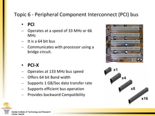Topic 6 - Peripheral Component Interconnect (PCI) bus  PCI Operates at a speed of 33 MHz or 66 MHz It is a 64 bit bus  Communicates with processor using a bridge circuit.  PCI-X Operates at 133 MHz bus speed Offers 64 bit Band width Supports 1 GB/Sec data transfer rate Supports efficient bus operation Provides backward Compatibility 