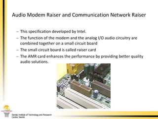 Audio Modem Raiser and Communication Network Raiser This specification developed by Intel.  The function of the modem and the analog I/O audio circuitry are combined together on a small circuit board  The small circuit board is called raiser card  The AMR card enhances the performance by providing better quality audio solutions. 