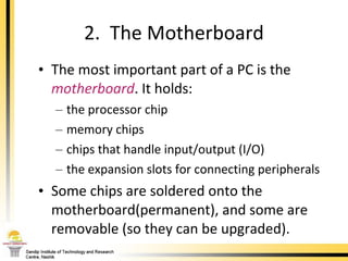 The most important part of a PC is the  motherboard . It holds: the processor chip memory chips chips that handle input/output (I/O) the expansion slots for connecting peripherals Some chips are soldered onto the motherboard(permanent), and some are removable (so they can be upgraded). 2.  The Motherboard 