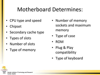 Motherboard Determines: CPU type and speed Chipset Secondary cache type Types of slots Number of slots Type of memory Number of memory sockets and maximum memory Type of case  ROM Plug & Play compatibility Type of keyboard 