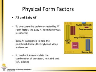 Physical Form Factors AT and Baby AT To overcome the problem created by AT Form factor, the Baby AT form factor was introduced. Baby AT is designed to hold the peripheral devices like keyboard, video and mouse.  It could not accommodate the combination of processor, heat sink and fan.  Cooling  