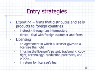 Entry strategies Exporting – firms that distributes and sells products to foreign countries indirect - through an intermediary direct - deal with foreign customer and firms Licensing  an agreement in which a licensor gives to a licensee the right  in using the licensor’s patent, trademark, copy right, technology, production processes, and product  in return for licensee’s fee 