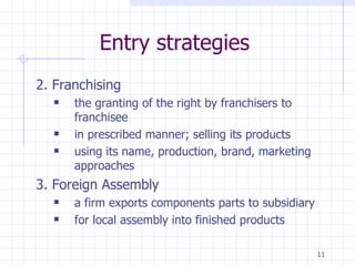 Entry strategies 2. Franchising  the granting of the right by franchisers to franchisee  in prescribed manner; selling its products  using its name, production, brand, marketing approaches 3. Foreign Assembly a firm exports components parts to subsidiary for local assembly into finished products  