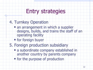 Entry strategies 4. Turnkey Operation an arrangement in which a supplier designs, builds, and trains the staff of an operating facility  for foreign buyer 5. Foreign production subsidiary a subordinate company established in another country by parents company for the purpose of production 