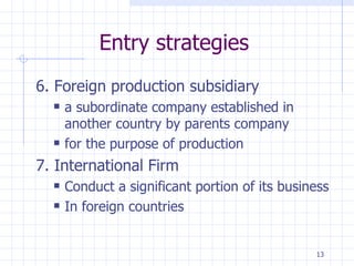Entry strategies 6. Foreign production subsidiary a subordinate company established in another country by parents company for the purpose of production 7. International Firm Conduct a significant portion of its business In foreign countries 