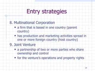 Entry strategies 8. Multinational Corporation a firm that is based in one country (parent country)  has production and marketing activities spread in one or more foreign country (host country) 9. Joint Venture a partnership of two or more parties who share ownership and control for the venture’s operations and property rights 