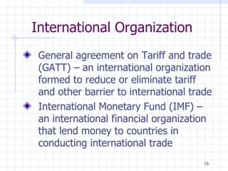 International Organization General agreement on Tariff and trade (GATT) – an international organization formed to reduce or eliminate tariff and other barrier to international trade International Monetary Fund (IMF) – an international financial organization that lend money to countries in conducting international trade 