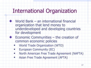 International Organization World Bank – an international financial organization that lend money to underdeveloped and developing countries for development Economic Communities – the creation of common economic policies World Trade Organization (WTO) European Community (EC) North American Free Trade Agreement (NAFTA) Asian Free Trade Agreement (AFTA) 