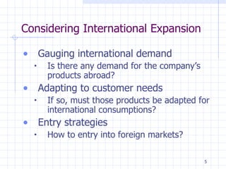 Considering International Expansion Gauging international demand Is there any demand for the company’s products abroad? Adapting to customer needs If so, must those products be adapted for international consumptions? Entry strategies How to entry into foreign markets? 
