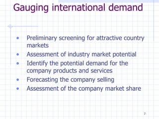 Gauging international demand Preliminary screening for attractive country markets Assessment of industry market potential Identify the potential demand for the company products and services Forecasting the company selling Assessment of the company market share 