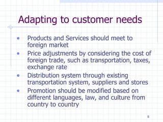 Adapting to customer needs Products and Services should meet to foreign market Price adjustments by considering the cost of foreign trade, such as transportation, taxes, exchange rate Distribution system through existing transportation system, suppliers and stores Promotion should be modified based on different languages, law, and culture from country to country 