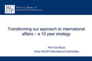 Transforming our approach to international
       affairs – a 10 year strategy


                       Prof Val Wass
              Chair RCGP International Committee
 