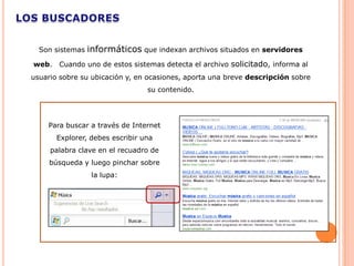 Son sistemas   informáticos que indexan archivos situados en servidores
web.   Cuando uno de estos sistemas detecta el archivo solicitado, informa al
usuario sobre su ubicación y, en ocasiones, aporta una breve descripción sobre
                                 su contenido.




    Para buscar a través de Internet
       Explorer, debes escribir una
     palabra clave en el recuadro de
     búsqueda y luego pinchar sobre
                  la lupa:
 