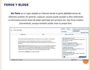 Un Foro es un lugar alojado en Internet donde la gente plantea temas de
diferente carácter. En general, cualquier usuario puede acceder a ellos rellenando
un formulario previo antes de poder participar por primera vez. Hay foros creados
           previamente, aunque también puede crear tu propio foro.
 