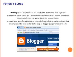 Un blog es una página creada por un usuario de Internet para dejar sus
experiencias, ideas, fotos, etc.   Algunos blog permiten que los usuarios de Internet
              den su opinión sobre lo que el dueño del blog comparte.
La mayoría de grandes portales en Internet ofrecen alojar gratuitamente un blog.
  Una empresa líder en el sector de los blog es Blogger que pertenece a Google.
 