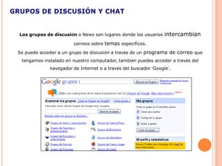 Los grupos de discusión o News son lugares donde los usuarios    intercambian
                       correos sobre temas específicos.

Se puede acceder a un grupo de discusión a través de un programa de correo que
 tengamos instalado en nuestro computador, también puedes acceder a través del
             navegador de Internet o a través del buscador ‘Google’.
 