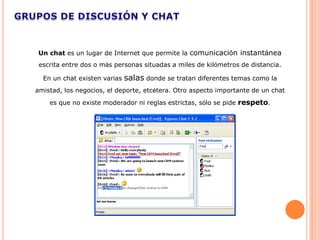 Un chat es un lugar de Internet que permite la comunicación instantánea
 escrita entre dos o más personas situadas a miles de kilómetros de distancia.

  En un chat existen varias   salas donde se tratan diferentes temas como la
amistad, los negocios, el deporte, etcétera. Otro aspecto importante de un chat
    es que no existe moderador ni reglas estrictas, sólo se pide respeto.
 