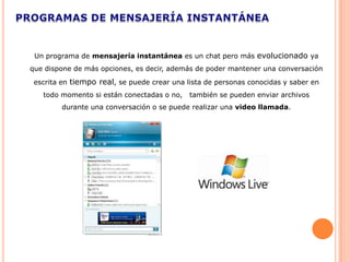Un programa de mensajería instantánea es un chat pero más evolucionado ya
que dispone de más opciones, es decir, además de poder mantener una conversación
 escrita en tiempo real, se puede crear una lista de personas conocidas y saber en
   todo momento si están conectadas o no,    también se pueden enviar archivos
        durante una conversación o se puede realizar una video llamada.
 