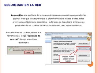 Las cookies son archivos de texto que almacenan en nuestro computador las
       páginas web que visitas para que la próxima vez que acceda a ellas, estos
      archivos sean fácilmente accesibles.   A lo largo de los años la amenaza de
         privacidad de las cookies se ha ido reduciendo, pero sigue existiendo.


Para eliminar las cookies, debes ir a
herramientas, luego “opciones de
   internet”. Luego seleccionar
            “Eliminar”:




                                                          Debes hacer
                                                          clic sobre el
                                                              botón
 